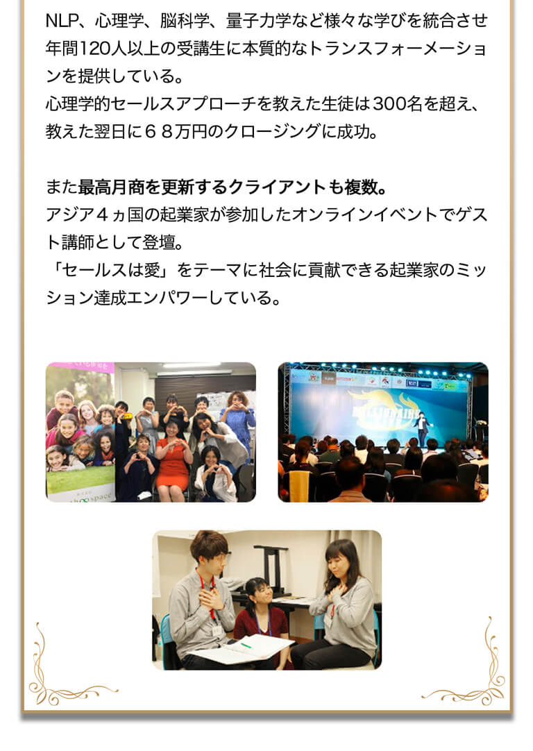 NLP、心理学、脳科学、量子力学など様々な学びを統合させ年商１２０人以上の受講生に本質的なトランスフォーメーションを提供している。